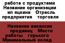 работа с продуктами › Название организации ­ ип яцкина › Отрасль предприятия ­ торговля › Название вакансии ­ продавец › Место работы ­ горького 60 › Минимальный оклад ­ 12 000 › Возраст от ­ 30 › Возраст до ­ 45 - Приморский край, Уссурийск г. Работа » Вакансии   . Приморский край